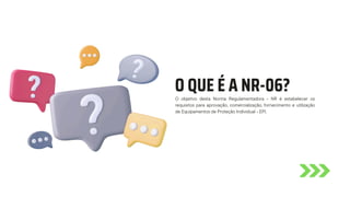 O QUE É A NR-06?
O objetivo desta Norma Regulamentadora - NR é estabelecer os
requisitos para aprovação, comercialização, fornecimento e utilização
de Equipamentos de Proteção Individual - EPI.
 