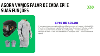 AGORA VAMOS FALAR DE CADA EPI E
SUAS FUNÇÕES
O uso de avental e máscara de solda, como Equipamentos de Proteção Individual (EPI),
é fundamental para a segurança do soldador, protegendo-o de queimaduras, radiações
e outros riscos inerentes à atividade. O avental protege o tronco e os braços de
respingos de metal e calor, enquanto a máscara protege os olhos e rosto da radiação e
faíscas.
EPIS DE SOLDA
EPIS DE SOLDA
EPIS DE SOLDA
 