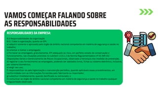 6.5 Responsabilidades da organização
6.5.1 Cabe à organização, quanto ao EPI:
a) adquirir somente o aprovado pelo órgão de âmbito nacional competente em matéria de segurança e saúde no
trabalho;
b) orientar e treinar o empregado;
c) fornecer ao empregado, gratuitamente, EPI adequado ao risco, em perfeito estado de conservação e
funcionamento, nas situações previstas no subitem 1.5.5.1.2 da Norma Regulamentadora nº 01 (NR-01) -
Disposições Gerais e Gerenciamento de Riscos Ocupacionais, observada a hierarquia das medidas de prevenção;
d) registrar o seu fornecimento ao empregado, podendo ser adotados livros, fichas ou sistema eletrônico, inclusive,
por sistema biométrico;
e) exigir seu uso;
f) responsabilizar-se pela higienização e manutenção periódica, quando aplicáveis esses procedimentos, em
conformidade com as informações fornecidas pelo fabricante ou importador;
g) substituir imediatamente, quando danificado ou extraviado; e
h) comunicar ao órgão de âmbito nacional competente em matéria de segurança e saúde no trabalho qualquer
irregularidade observada
VAMOS COMEÇAR FALANDO SOBRE
AS RESPONSABILIDADES
RESPONSABILIDADES DA EMPRESA:
 
