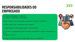 RESPONSABILIDADES DO
EMPREGADO
6.6 Responsabilidades do trabalhador
6.6.1 Cabe ao trabalhador, quanto ao EPI:
a) usar o fornecido pela organização, observado o disposto no item 6.5.2;
b) utilizar apenas para a finalidade a que se destina;
c) responsabilizar-se pela limpeza, guarda e conservação;
d) comunicar à organização quando extraviado, danificado ou qualquer alteração que o
torne
impróprio para uso; e
e) cumprir as determinações da organização sobre o uso adequado.
 