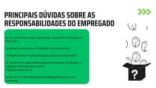 a) usar o fornecido pela organização, observado o disposto no
item 6.5.2;
b) utilizar apenas para a finalidade a que se destina;
c) responsabilizar-se pela limpeza, guarda e conservação;
d) comunicar à organização quando extraviado, danificado ou
qualquer alteração que o torne
impróprio para uso; e
e) cumprir as determinações da organização sobre o uso
adequado.
PRINCIPAIS DÚVIDAS SOBRE AS
RESPONSABILIDADES DO EMPREGADO
 