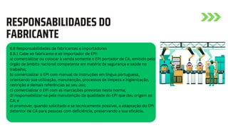 6.8 Responsabilidades de fabricantes e importadores
6.8.1 Cabe ao fabricante e ao importador de EPI:
a) comercializar ou colocar à venda somente o EPI portador de CA, emitido pelo
órgão de âmbito nacional competente em matéria de segurança e saúde no
trabalho;
b) comercializar o EPI com manual de instruções em língua portuguesa,
orientando sua utilização, manutenção, processos de limpeza e higienização,
restrição e demais referências ao seu uso;
c) comercializar o EPI com as marcações previstas nesta norma;
d) responsabilizar-se pela manutenção da qualidade do EPI que deu origem ao
CA; e
e) promover, quando solicitado e se tecnicamente possível, a adaptação do EPI
detentor de CA para pessoas com deficiência, preservando a sua eficácia.
RESPONSABILIDADES DO
FABRICANTE
 