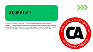 O QUE É C.A ?
O Certificado de Aprovação (CA) é um documento emitido pelo Ministério do
Trabalho e Previdência (MTP) que atesta que um Equipamento de Proteção Individual
(EPI) está em conformidade com as normas de segurança e saúde no trabalho, e que é
seguro para uso. É fundamental para garantir a qualidade e a eficácia dos EPIs.
 
