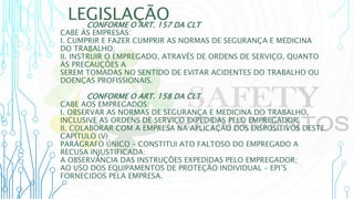 LEGISLAÇÃO
CONFORME O ART. 157 DA CLT
CABE ÀS EMPRESAS:
I. CUMPRIR E FAZER CUMPRIR AS NORMAS DE SEGURANÇA E MEDICINA
DO TRABALHO;
II. INSTRUIR O EMPREGADO, ATRAVÉS DE ORDENS DE SERVIÇO, QUANTO
ÀS PRECAUÇÕES A
SEREM TOMADAS NO SENTIDO DE EVITAR ACIDENTES DO TRABALHO OU
DOENÇAS PROFISSIONAIS.
CONFORME O ART. 158 DA CLT
CABE AOS EMPREGADOS:
I. OBSERVAR AS NORMAS DE SEGURANÇA E MEDICINA DO TRABALHO,
INCLUSIVE AS ORDENS DE SERVIÇO EXPEDIDAS PELO EMPREGADOR.
II. COLABORAR COM A EMPRESA NA APLICAÇÃO DOS DISPOSITIVOS DESTE
CAPÍTULO (V)
PARÁGRAFO ÚNICO – CONSTITUI ATO FALTOSO DO EMPREGADO A
RECUSA INJUSTIFICADA:
A OBSERVÂNCIA DAS INSTRUÇÕES EXPEDIDAS PELO EMPREGADOR;
AO USO DOS EQUIPAMENTOS DE PROTEÇÃO INDIVIDUAL – EPI’S
FORNECIDOS PELA EMPRESA.
 