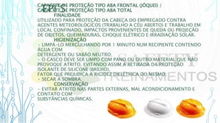 EPI’S
CAPACETE DE PROTEÇÃO TIPO ABA FRONTAL (JÓQUEI) /
CAPACETE DE PROTEÇÃO TIPO ABA TOTAL
FINALIDADE
UTILIZADO PARA PROTEÇÃO DA CABEÇA DO EMPREGADO CONTRA
AGENTES METEOROLÓGICOS (TRABALHO A CÉU ABERTO) E TRABALHO EM
LOCAL CONFINADO, IMPACTOS PROVENIENTES DE QUEDA OU PROJEÇÃO
DE OBJETOS, QUEIMADURAS, CHOQUE ELÉTRICO E IRRADIAÇÃO SOLAR.
HIGIENIZAÇÃO
• LIMPÁ-LO MERGULHANDO POR 1 MINUTO NUM RECIPIENTE CONTENDO
ÁGUA COM
DETERGENTE OU SABÃO NEUTRO;
• O CASCO DEVE SER LIMPO COM PANO OU OUTRO MATERIAL QUE NÃO
PROVOQUE ATRITO, EVITANDO ASSIM A RETIRADA DA PROTEÇÃO
ISOLANTE DE SILICONE (BRILHO),
FATOR QUE PREJUDICA A RIGIDEZ DIELÉTRICA DO MESMO;
• SECAR A SOMBRA.
CONSERVAÇÃO
• EVITAR ATRITO NAS PARTES EXTERNAS, MAL ACONDICIONAMENTO E
CONTATO COM
SUBSTÂNCIAS QUÍMICAS.
 