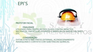 EPI’S
PROTETOR FACIAL
FINALIDADE
UTILIZADO PARA PROTEÇÃO DOS OLHOS CONTRA IMPACTOS
MECÂNICOS, PARTÍCULAS VOLANTES E ABERTURA DE ARCOS VOLTAICO,
ETC.
CONSERVAÇÃO
EVITAR ATRITO NAS PARTES EXTERNAS, ACONDICIONAMENTO
INADEQUADO E CONTATO COM SUBSTÂNCIAS QUÍMICAS.
 