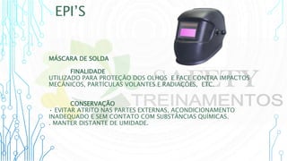EPI’S
MÁSCARA DE SOLDA
FINALIDADE
UTILIZADO PARA PROTEÇÃO DOS OLHOS E FACE CONTRA IMPACTOS
MECÂNICOS, PARTÍCULAS VOLANTES E RADIAÇÕES, ETC.
CONSERVAÇÃO
• EVITAR ATRITO NAS PARTES EXTERNAS, ACONDICIONAMENTO
INADEQUADO E SEM CONTATO COM SUBSTÂNCIAS QUÍMICAS.
. MANTER DISTANTE DE UMIDADE.
 