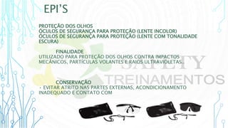 EPI’S
PROTEÇÃO DOS OLHOS
ÓCULOS DE SEGURANÇA PARA PROTEÇÃO (LENTE INCOLOR)
ÓCULOS DE SEGURANÇA PARA PROTEÇÃO (LENTE COM TONALIDADE
ESCURA)
FINALIDADE
UTILIZADO PARA PROTEÇÃO DOS OLHOS CONTRA IMPACTOS
MECÂNICOS, PARTÍCULAS VOLANTES E RAIOS ULTRAVIOLETAS..
CONSERVAÇÃO
• EVITAR ATRITO NAS PARTES EXTERNAS, ACONDICIONAMENTO
INADEQUADO E CONTATO COM SUBSTÂNCIAS QUÍMICAS.
 