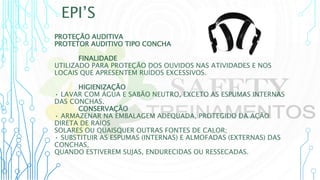 EPI’S
PROTEÇÃO AUDITIVA
PROTETOR AUDITIVO TIPO CONCHA
FINALIDADE
UTILIZADO PARA PROTEÇÃO DOS OUVIDOS NAS ATIVIDADES E NOS
LOCAIS QUE APRESENTEM RUÍDOS EXCESSIVOS.
HIGIENIZAÇÃO
• LAVAR COM ÁGUA E SABÃO NEUTRO, EXCETO AS ESPUMAS INTERNAS
DAS CONCHAS.
CONSERVAÇÃO
• ARMAZENAR NA EMBALAGEM ADEQUADA, PROTEGIDO DA AÇÃO
DIRETA DE RAIOS
SOLARES OU QUAISQUER OUTRAS FONTES DE CALOR;
• SUBSTITUIR AS ESPUMAS (INTERNAS) E ALMOFADAS (EXTERNAS) DAS
CONCHAS,
QUANDO ESTIVEREM SUJAS, ENDURECIDAS OU RESSECADAS.
 