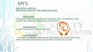 EPI’S
PROTEÇÃO AUDITIVA
PROTETOR AUDITIVO TIPO INSERÇÃO (PLUG)
FINALIDADE
UTILIZADO PARA PROTEÇÃO DOS OUVIDOS NAS ATIVIDADES E NOS
LOCAIS QUE APRESENTEM RUÍDOS EXCESSIVOS
HIGIENIZAÇÃO
LAVAR COM ÁGUA E SABÃO NEUTRO.
CONSERVAÇÃO
• ACONDICIONAR NA EMBALAGEM PROTEGIDO DA AÇÃO DIRETA DE
RAIOS SOLARES OU QUAISQUER OUTRAS FONTES DE CALOR.
 