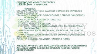 EPI’S
PROTEÇÃO DOS MEMBROS SUPERIORES
LUVA ISOLANTE DE BORRACHA
FINALIDADE
UTILIZADA PARA PROTEÇÃO DAS MÃOS E BRAÇOS DO EMPREGADO
CONTRA CHOQUE EM
TRABALHOS E ATIVIDADES COM CIRCUITOS ELÉTRICOS ENERGIZADOS.
HIGIENIZAÇÃO
• LAVAR COM ÁGUA E DETERGENTE NEUTRO;
• ENXAGUAR COM ÁGUA;
• SECAR AO AR LIVRE E A SOMBRA;
• POLVILHAR, EXTERNA E INTERNAMENTE, COM TALCO INDUSTRIAL.
CONSERVAÇÃO
• ARMAZENAR EM BOLSA APROPRIADA, SEM DOBRAR, ENRUGAR OU
COMPRIMIR;
• ARMAZENAR EM LOCAL PROTEGIDO DA UMIDADE, AÇÃO DIRETA DE
RAIOS SOLARES,
PRODUTOS QUÍMICOS, SOLVENTES, VAPORES E FUMOS.
ATENÇÃO: ANTES DO USO, REALIZAR O TESTE DE INFLAMENTO PARA
AVALIAÇÃO VISUAL DA LUVA EM BUSCA DE RASGOS, FUROS E
RESSECAMENTO.
 