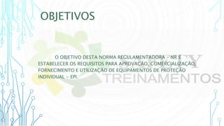 OBJETIVOS
O OBJETIVO DESTA NORMA REGULAMENTADORA - NR É
ESTABELECER OS REQUISITOS PARA APROVAÇÃO, COMERCIALIZAÇÃO,
FORNECIMENTO E UTILIZAÇÃO DE EQUIPAMENTOS DE PROTEÇÃO
INDIVIDUAL - EPI.
 