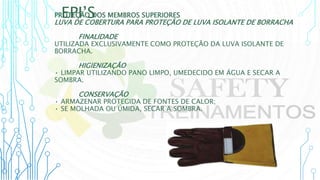 EPI’S
PROTEÇÃO DOS MEMBROS SUPERIORES
LUVA DE COBERTURA PARA PROTEÇÃO DE LUVA ISOLANTE DE BORRACHA
FINALIDADE
UTILIZADA EXCLUSIVAMENTE COMO PROTEÇÃO DA LUVA ISOLANTE DE
BORRACHA.
HIGIENIZAÇÃO
• LIMPAR UTILIZANDO PANO LIMPO, UMEDECIDO EM ÁGUA E SECAR A
SOMBRA.
CONSERVAÇÃO
• ARMAZENAR PROTEGIDA DE FONTES DE CALOR;
• SE MOLHADA OU ÚMIDA, SECAR A SOMBRA.
 