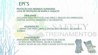 EPI’S
PROTEÇÃO DOS MEMBROS SUPERIORES
LUVA DE PROTEÇÃO EM RASPA E VAQUETA
FINALIDADE
UTILIZADA PARA PROTEÇÃO DAS MÃOS E BRAÇOS DO EMPREGADO
CONTRA AGENTES ABRASIVOS E ESCORIANTES.
HIGIENIZAÇÃO
• LIMPAR COM PANO LIMPO E UMEDECIDO EM ÁGUA, SECANDO A
SOMBRA.
CONSERVAÇÃO
ARMAZENAR PROTEGIDA DAS FONTES DE CALOR;
• SE MOLHADA OU ÚMIDA, SECAR A SOMBRA;
• NUNCA SECAR AO SOL (PODE CAUSAR EFEITO DE RESSECAMENTO).
 