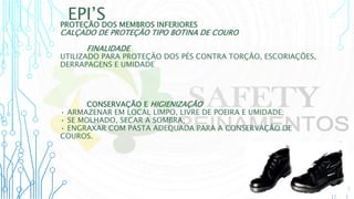 EPI’S
PROTEÇÃO DOS MEMBROS INFERIORES
CALÇADO DE PROTEÇÃO TIPO BOTINA DE COURO
FINALIDADE
UTILIZADO PARA PROTEÇÃO DOS PÉS CONTRA TORÇÃO, ESCORIAÇÕES,
DERRAPAGENS E UMIDADE
CONSERVAÇÃO E HIGIENIZAÇÃO
• ARMAZENAR EM LOCAL LIMPO, LIVRE DE POEIRA E UMIDADE;
• SE MOLHADO, SECAR A SOMBRA;
• ENGRAXAR COM PASTA ADEQUADA PARA A CONSERVAÇÃO DE
COUROS.
 