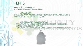 EPI’S
PROTEÇÃO DO TRONCO
AVENTAL DE PROTEÇÃO EM RAPA
FINALIDADE
UTILIZADO PARA PROTEÇÃO DOS TRONCOS CONTRA ABRASIVOS E
RESPINGO DE SOLDAS E RADIAÇÕES.
CONSERVAÇÃO E HIGIENIZAÇÃO
• ARMAZENAR EM LOCAL LIMPO, LIVRE DE POEIRA E UMIDADE;
• SE MOLHADO, SECAR A SOMBRA;
• NUNCA SECAR AO SOL (PODE CAUSAR EFEITO DE RESSECAMENTO).
 