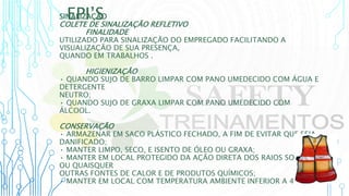 EPI’S
SINALIZAÇÃO
COLETE DE SINALIZAÇÃO REFLETIVO
FINALIDADE
UTILIZADO PARA SINALIZAÇÃO DO EMPREGADO FACILITANDO A
VISUALIZAÇÃO DE SUA PRESENÇA,
QUANDO EM TRABALHOS .
HIGIENIZAÇÃO
• QUANDO SUJO DE BARRO LIMPAR COM PANO UMEDECIDO COM ÁGUA E
DETERGENTE
NEUTRO;
• QUANDO SUJO DE GRAXA LIMPAR COM PANO UMEDECIDO COM
ÁLCOOL.
CONSERVAÇÃO
• ARMAZENAR EM SACO PLÁSTICO FECHADO, A FIM DE EVITAR QUE SEJA
DANIFICADO;
• MANTER LIMPO, SECO, E ISENTO DE ÓLEO OU GRAXA;
• MANTER EM LOCAL PROTEGIDO DA AÇÃO DIRETA DOS RAIOS SOLARES
OU QUAISQUER
OUTRAS FONTES DE CALOR E DE PRODUTOS QUÍMICOS;
• MANTER EM LOCAL COM TEMPERATURA AMBIENTE INFERIOR A 40ºC.
 