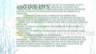 USO DOS EPI’S
PARA OS FINS DE APLICAÇÃO DA NR-06 CONSIDERA-SE EPI O
DISPOSITIVO OU PRODUTO DE USO INDIVIDUAL UTILIZADO PELO
TRABALHADOR, CONCEBIDO E FABRICADO PARA OFERECER PROTEÇÃO
CONTRA OS RISCOS OCUPACIONAIS EXISTENTES NO AMBIENTE DE
TRABALHO.
A EMPRESA É OBRIGADA A FORNECER AO EMPREGADO,
GRATUITAMENTE, EPI ADEQUADO AO RISCO, EM PERFEITO ESTADO DE
CONSERVAÇÃO E FUNCIONAMENTO, NAS SEGUINTES CIRCUNSTÂNCIAS:
- SEMPRE QUE AS MEDIDAS DE ORDEM GERAL NÃO OFEREÇAM COMPLETA
PROTEÇÃO
CONTRA OS RISCOS DE ACIDENTES DO TRABALHO OU DE DOENÇAS
OCUPACIONAIS;
- ENQUANTO AS MEDIDAS DE PROTEÇÃO COLETIVA ESTIVEREM SENDO
IMPLANTADAS;
- PARA ATENDER SITUAÇÕES DE EMERGÊNCIA.
ENTENDE-SE COMO EQUIPAMENTO CONJUGADO DE PROTEÇÃO
INDIVIDUAL, TODO AQUELE COMPOSTO POR VÁRIOS DISPOSITIVOS, QUE
O FABRICANTE TENHA ASSOCIADO CONTRA UM OU MAIS RISCOS QUE
POSSAM OCORRER SIMULTANEAMENTE E QUE SEJAM SUSCETÍVEIS DE
AMEAÇAR A SEGURANÇA E A SAÚDE NO TRABALHO.
 