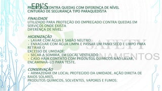 EPI’S
PROTEÇÃO CONTRA QUEDAS COM DIFERENÇA DE NÍVEL
CINTURÃO DE SEGURANÇA TIPO PARAQUEDISTA
FINALIDADE
UTILIZADO PARA PROTEÇÃO DO EMPREGADO CONTRA QUEDAS EM
SERVIÇOS ONDE EXISTA
DIFERENÇA DE NÍVEL.
HIGIENIZAÇÃO
• LAVAR COM ÁGUA E SABÃO NEUTRO;
• ENXAGUAR COM ÁGUA LIMPA E PASSAR UM PANO SECO E LIMPO PARA
RETIRAR O
EXCESSO DE UMIDADE;
• SECAR A SOMBRA, EM LOCAL VENTILADO;
• CASO HAJA CONTATO COM PRODUTOS QUÍMICOS NÃO LAVAR,
ENCAMINHÁ-LO PARA TESTE.
CONSERVAÇÃO
• ARMAZENAR EM LOCAL PROTEGIDO DA UMIDADE, AÇÃO DIRETA DE
RAIOS SOLARES,
PRODUTOS QUÍMICOS, SOLVENTES, VAPORES E FUMOS;
 