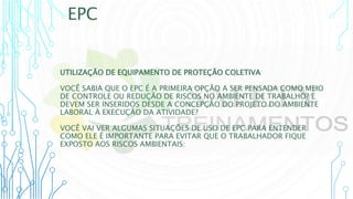 EPC
UTILIZAÇÃO DE EQUIPAMENTO DE PROTEÇÃO COLETIVA
VOCÊ SABIA QUE O EPC É A PRIMEIRA OPÇÃO A SER PENSADA COMO MEIO
DE CONTROLE OU REDUÇÃO DE RISCOS NO AMBIENTE DE TRABALHO? E
DEVEM SER INSERIDOS DESDE A CONCEPÇÃO DO PROJETO DO AMBIENTE
LABORAL À EXECUÇÃO DA ATIVIDADE?
VOCÊ VAI VER ALGUMAS SITUAÇÕES DE USO DE EPC PARA ENTENDER
COMO ELE É IMPORTANTE PARA EVITAR QUE O TRABALHADOR FIQUE
EXPOSTO AOS RISCOS AMBIENTAIS:
 