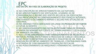 EPC
USO DO EPC NA FASE DE ELABORAÇÃO DE PROJETO:
A) NA CONCEPÇÃO DE APROVEITAMENTO DA LUZ NATURAL;
B) NO APROVEITAMENTO DA VENTILAÇÃO, LEVANDO-SE EM
CONSIDERAÇÃO O REGIME DOS VENTOS NO LOCAL DA EDIFICAÇÃO;
C) NA PREOCUPAÇÃO NO DIMENSIONAMENTO DOS ESPAÇOS INTERNOS,
OBJETIVANDO O ESCOAMENTO RÁPIDO E SEGURO NAS SITUAÇÕES DE
SINISTROS;
D) NO ARRANJO FÍSICO ADEQUADO DA LINHA DE PRODUÇÃO DE FORMA
A EVITAR ACIDENTES;
E) NO DIMENSIONAMENTO DAS INSTALAÇÕES SANITÁRIAS DE FORMA A
ATENDER EM NÚMERO SUFI CIENTE OS TRABALHADORES E LOCALIZADO
EM AMBIENTE SALUBRE;
F) NOS LOCAIS APROPRIADOS PARA ARMAZENAMENTO DE PRODUTOS E
MATÉRIAS PRIMAS, FACILITANDO O PROCESSO DE CARGA E DESCARGA;
G) NO PROJETO DO SISTEMA DE INJEÇÃO E EXAUSTÃO DE AR, PARA A
RENOVAÇÃO DO AR NO AMBIENTE DE TRABALHO, CONTRIBUINDO PARA
A RETIRADA DE CONTAMINANTES E DISSIPAÇÃO DO CALOR;
H) NO POSICIONAMENTO DE MÁQUINAS E FERRAMENTAS, DEPÓSITOS,
ETC.
 