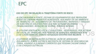 EPC
USO DO EPC EM RELAÇÃO A TRAJETÓRIA FONTE DE RISCO:
A) ENCLAUSURAR A FONTE: FECHAR OS EQUIPAMENTOS QUE PRODUZEM
RUÍDO OU LIBERAM PRODUTOS AGRESSIVOS, ISOLANDO-OS DO AMBIENTE
DE TRABALHO. EX.: ISOLAMENTO DE TRITURADORES, MOINHOS E TANQUES
DE SUBSTÂNCIA VOLÁTEIS PARA QUE NÃO ATINJAM OS DEMAIS
TRABALHADORES. REDUÇÃO DE RUÍDOS, POEIRA E NÉVOAS.
B) UTILIZAR VENTILAÇÃO LOCAL E EXAUSTORA – RESPONSÁVEL POR RETIRAR
DO LOCAL DE TRABALHO, NOS PONTOS DE GERAÇÃO, POEIRAS NOCIVAS
E/OU GASES TÓXICOS, DANDO ADEQUADO DESTINO AOS MESMOS.
C) ATERRAR AS INSTALAÇÕES ELÉTRICAS: ALÉM DE ADEQUADO
ISOLAMENTO, A REDE ELÉTRICA NECESSITA DE SISTEMA DE DESCARGA NA
TERRA, VISANDO A ELIMINAR CORRENTES QUE POSSAM CAUSAR DANOS
E/OU CHOQUES ELÉTRICOS.
 