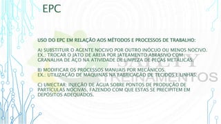 EPC
USO DO EPC EM RELAÇÃO AOS MÉTODOS E PROCESSOS DE TRABALHO:
A) SUBSTITUIR O AGENTE NOCIVO POR OUTRO INÓCUO OU MENOS NOCIVO.
EX.: TROCAR O JATO DE AREIA POR JATEAMENTO ABRASIVO COM
GRANALHA DE AÇO NA ATIVIDADE DE LIMPEZA DE PEÇAS METÁLICAS;
B) MODIFICAR OS PROCESSOS MANUAIS POR MECÂNICOS.
EX.: UTILIZAÇÃO DE MÁQUINAS NA FABRICAÇÃO DE TECIDOS E LINHAS;
C) UMECTAR: INJEÇÃO DE ÁGUA SOBRE PONTOS DE PRODUÇÃO DE
PARTÍCULAS NOCIVAS, FAZENDO COM QUE ESTAS SE PRECIPITEM EM
DEPÓSITOS ADEQUADOS.
 