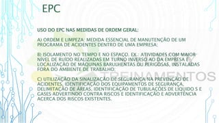 EPC
USO DO EPC NAS MEDIDAS DE ORDEM GERAL:
A) ORDEM E LIMPEZA: MEDIDA ESSENCIAL DE MANUTENÇÃO DE UM
PROGRAMA DE ACIDENTES DENTRO DE UMA EMPRESA;
B) ISOLAMENTO NO TEMPO E NO ESPAÇO. EX.: ATIVIDADES COM MAIOR
NÍVEL DE RUÍDO REALIZADAS EM TURNO INVERSO AO DA EMPRESA E
LOCALIZAÇÃO DE MÁQUINAS BARULHENTAS OU PERIGOSAS, INSTALADAS
FORA DO AMBIENTE DE TRABALHO;
C) UTILIZAÇÃO DA SINALIZAÇÃO DE SEGURANÇA NA PREVENÇÃO DE
ACIDENTES, IDENTIFICAÇÃO DOS EQUIPAMENTOS DE SEGURANÇA,
DELIMITAÇÃO DE ÁREAS, IDENTIFICAÇÃO DE TUBULAÇÕES DE LÍQUIDO S E
GASES ADVERTINDO CONTRA RISCOS E IDENTIFICAÇÃO E ADVERTÊNCIA
ACERCA DOS RISCOS EXISTENTES.
 