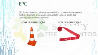 EPC
EPC é todo dispositivo, sistema ou meio físico ou móvel de abrangência
coletiva, destinado a preservar a integridade física e a saúde dos
trabalhadores usuários e terceiros.
CONE DE SINALIZAÇÃO FITA DE SINALIZAÇÃO
 