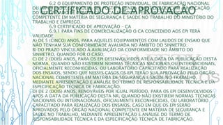 CERTIFICADO DE APROVAÇÃO
6.2 O EQUIPAMENTO DE PROTEÇÃO INDIVIDUAL, DE FABRICAÇÃO NACIONAL
OU IMPORTADO, SÓ PODERÁ SER POSTO À VENDA OU UTILIZADO COM A INDICAÇÃO
DO CERTIFICADO DE APROVAÇÃO – CA, EXPEDIDO PELO ÓRGÃO NACIONAL
COMPETENTE EM MATÉRIA DE SEGURANÇA E SAÚDE NO TRABALHO DO MINISTÉRIO DO
TRABALHO E EMPREGO.
6.9 CERTIFICADO DE APROVAÇÃO – CA
6.9.1 PARA FINS DE COMERCIALIZAÇÃO O CA CONCEDIDO AOS EPI TERÁ
VALIDADE:
A) DE 5 (CINCO) ANOS, PARA AQUELES EQUIPAMENTOS COM LAUDOS DE ENSAIO QUE
NÃO TENHAM SUA CONFORMIDADE AVALIADA NO ÂMBITO DO SINMETRO;
B) DO PRAZO VINCULADO À AVALIAÇÃO DA CONFORMIDADE NO ÂMBITO DO
SINMETRO, QUANDO FOR O CASO;
C) DE 2 (DOIS) ANOS, PARA OS EPI DESENVOLVIDOS ATÉ A DATA DA PUBLICAÇÃO DESTA
NORMA, QUANDO NÃO EXISTIREM NORMAS TÉCNICAS NACIONAIS OU INTERNACIONAIS,
OFICIALMENTE RECONHECIDAS, OU LABORATÓRIO CAPACITADO PARA REALIZAÇÃO
DOS ENSAIOS, SENDO QUE NESSES CASOS OS EPI TERÃO SUA APROVAÇÃO PELO ÓRGÃO
NACIONAL COMPETENTE EM MATÉRIA DE SEGURANÇA E SAÚDE NO TRABALHO,
MEDIANTE APRESENTAÇÃO E ANÁLISE DO TERMO DE RESPONSABILIDADE TÉCNICA E DA
ESPECIFICAÇÃO TÉCNICA DE FABRICAÇÃO.
D) DE 2 (DOIS) ANOS, RENOVÁVEIS POR IGUAL PERÍODO, PARA OS EPI DESENVOLVIDOS
APÓS A DATA DA PUBLICAÇÃO DESTA NR, QUANDO NÃO EXISTIREM NORMAS TÉCNICAS
NACIONAIS OU INTERNACIONAIS, OFICIALMENTE RECONHECIDAS, OU LABORATÓRIO
CAPACITADO PARA REALIZAÇÃO DOS ENSAIOS, CASO EM QUE OS EPI SERÃO
APROVADOS PELO ÓRGÃO NACIONAL COMPETENTE EM MATÉRIA DE SEGURANÇA E
SAÚDE NO TRABALHO, MEDIANTE APRESENTAÇÃO E ANÁLISE DO TERMO DE
RESPONSABILIDADE TÉCNICA E DA ESPECIFICAÇÃO TÉCNICA DE FABRICAÇÃO.
 