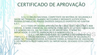 CERTIFICADO DE APROVAÇÃO
6.9.2 O ÓRGÃO NACIONAL COMPETENTE EM MATÉRIA DE SEGURANÇA E
SAÚDE NO TRABALHO, QUANDO NECESSÁRIO E MEDIANTE JUSTIFICATIVA,
PODERÁ ESTABELECER PRAZOS DIVERSOS DAQUELES DISPOSTOS NO SUBITEM
6.9.1.
6.9.3 TODO EPI DEVERÁ APRESENTAR EM CARACTERES INDELÉVEIS E BEM
VISÍVEIS, O NOME COMERCIAL DA EMPRESA FABRICANTE, O LOTE DE FABRICAÇÃO
E O NÚMERO DO CA, OU, NO CASO DE EPI IMPORTADO, O NOME DO
IMPORTADOR, O LOTE DE FABRICAÇÃO E O NÚMERO DO CA.
6.9.3.1 NA IMPOSSIBILIDADE DE CUMPRIR O DETERMINADO NO
ITEM 6.9.3, O ÓRGÃO NACIONAL COMPETENTE EM MATÉRIA DE SEGURANÇA E
SAÚDE NO TRABALHO PODERÁ AUTORIZAR FORMA ALTERNATIVA DE GRAVAÇÃO,
A SER PROPOSTA PELO FABRICANTE OU IMPORTADOR, DEVENDO ESTA CONSTAR
DO CA.
 