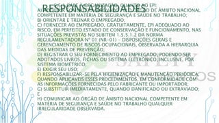 RESPONSABILIDADES
6.5.1 CABE À ORGANIZAÇÃO, QUANTO AO EPI:
A) ADQUIRIR SOMENTE O APROVADO PELO ÓRGÃO DE ÂMBITO NACIONAL
COMPETENTE EM MATÉRIA DE SEGURANÇA E SAÚDE NO TRABALHO;
B) ORIENTAR E TREINAR O EMPREGADO;
C) FORNECER AO EMPREGADO, GRATUITAMENTE, EPI ADEQUADO AO
RISCO, EM PERFEITO ESTADO DE CONSERVAÇÃO E FUNCIONAMENTO, NAS
SITUAÇÕES PREVISTAS NO SUBITEM 1.5.5.1.2 DA NORMA
REGULAMENTADORA Nº 01 (NR-01) - DISPOSIÇÕES GERAIS E
GERENCIAMENTO DE RISCOS OCUPACIONAIS, OBSERVADA A HIERARQUIA
DAS MEDIDAS DE PREVENÇÃO;
D) REGISTRAR O SEU FORNECIMENTO AO EMPREGADO, PODENDO SER
ADOTADOS LIVROS, FICHAS OU SISTEMA ELETRÔNICO, INCLUSIVE, POR
SISTEMA BIOMÉTRICO;
E) EXIGIR SEU USO;
F) RESPONSABILIZAR-SE PELA HIGIENIZAÇÃO E MANUTENÇÃO PERIÓDICA,
QUANDO APLICÁVEIS ESSES PROCEDIMENTOS, EM CONFORMIDADE COM
AS INFORMAÇÕES FORNECIDAS PELO FABRICANTE OU IMPORTADOR;
G) SUBSTITUIR IMEDIATAMENTE, QUANDO DANIFICADO OU EXTRAVIADO;
E
H) COMUNICAR AO ÓRGÃO DE ÂMBITO NACIONAL COMPETENTE EM
MATÉRIA DE SEGURANÇA E SAÚDE NO TRABALHO QUALQUER
IRREGULARIDADE OBSERVADA.
 