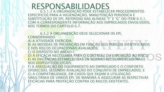 RESPONSABILIDADES
6.5.1.3 A ORGANIZAÇÃO PODE ESTABELECER PROCEDIMENTOS
ESPECÍFICOS PARA A HIGIENIZAÇÃO, MANUTENÇÃO PERIÓDICA E
SUBSTITUIÇÃO DE EPI, REFERIDAS NAS ALÍNEAS “F” E “G” DO ITEM 6.5.1,
COM A CORRESPONDENTE INFORMAÇÃO AOS EMPREGADOS ENVOLVIDOS,
NOS TERMOS DO CAPÍTULO 6.7.
6.5.2 A ORGANIZAÇÃO DEVE SELECIONAR OS EPI,
CONSIDERANDO:
A) A ATIVIDADE EXERCIDA;
B) AS MEDIDAS DE PREVENÇÃO EM FUNÇÃO DOS PERIGOS IDENTIFICADOS
E DOS RISCOS OCUPACIONAIS AVALIADOS;
C) O DISPOSTO NO ANEXO I;
D) A EFICÁCIA NECESSÁRIA PARA O CONTROLE DA EXPOSIÇÃO AO RISCO;
E) AS EXIGÊNCIAS ESTABELECIDAS EM NORMAS REGULAMENTADORAS E
NOS DISPOSITIVOS LEGAIS;
F) A ADEQUAÇÃO DO EQUIPAMENTO AO EMPREGADO E O CONFORTO
OFERECIDO, SEGUNDO AVALIAÇÃO DO CONJUNTO DE EMPREGADOS; E
G) A COMPATIBILIDADE, EM CASOS QUE EXIJAM A UTILIZAÇÃO
SIMULTÂNEA DE VÁRIOS EPI, DE MANEIRA A ASSEGURAR AS RESPECTIVAS
EFICÁCIAS PARA PROTEÇÃO CONTRA OS RISCOS EXISTENTES.
 