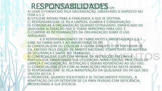 RESPONSABILIDADES
6.6 RESPONSABILIDADES DO TRABALHADOR
6.6.1 CABE AO TRABALHADOR, QUANTO AO EPI:
A) USAR O FORNECIDO PELA ORGANIZAÇÃO, OBSERVADO O DISPOSTO NO
ITEM 6.5.2;
B) UTILIZAR APENAS PARA A FINALIDADE A QUE SE DESTINA;
C) RESPONSABILIZAR-SE PELA LIMPEZA, GUARDA E CONSERVAÇÃO;
D) COMUNICAR À ORGANIZAÇÃO QUANDO EXTRAVIADO, DANIFICADO OU
QUALQUER ALTERAÇÃO QUE O TORNE IMPRÓPRIO PARA USO; E
E) CUMPRIR AS DETERMINAÇÕES DA ORGANIZAÇÃO SOBRE O USO
ADEQUADO.
6.8 RESPONSABILIDADES DE FABRICANTES E IMPORTADORES 6.8.1
CABE AO FABRICANTE E AO IMPORTADOR DE EPI:
A) COMERCIALIZAR OU COLOCAR À VENDA SOMENTE O EPI PORTADOR DE
CA, EMITIDO PELO ÓRGÃO DE ÂMBITO NACIONAL COMPETENTE EM MATÉRIA
DE SEGURANÇA E SAÚDE NO TRABALHO;
B) COMERCIALIZAR O EPI COM MANUAL DE INSTRUÇÕES EM LÍNGUA
PORTUGUESA, ORIENTANDO SUA UTILIZAÇÃO, MANUTENÇÃO, PROCESSOS DE
LIMPEZA E HIGIENIZAÇÃO, RESTRIÇÃO E DEMAIS REFERÊNCIAS AO SEU USO;
C) COMERCIALIZAR O EPI COM AS MARCAÇÕES PREVISTAS NESTA NORMA;
D) RESPONSABILIZAR-SE PELA MANUTENÇÃO DA QUALIDADE DO EPI QUE DEU
ORIGEM AO CA; E
E) PROMOVER, QUANDO SOLICITADO E SE TECNICAMENTE POSSÍVEL, A
ADAPTAÇÃO DO EPI DETENTOR DE CA PARA PESSOAS COM DEFICIÊNCIA,
PRESERVANDO A SUA EFICÁCIA.
 