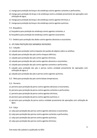 Este texto não substitui o publicado no DOU
10
c) manga para proteção do braço e do antebraço contra agentes cortantes e perfurantes;
d) manga para proteção do braço e do antebraço contra umidade proveniente de operações com
utilização de água;
e) manga para proteção do braço e do antebraço contra agentes térmicos; e
f) manga para proteção do braço e do antebraço contra agentes químicos.
F.4 - Braçadeira:
a) braçadeira para proteção do antebraço contra agentes cortantes; e
b) braçadeira para proteção do antebraço contra agentes escoriantes.
F.5 - Dedeira para proteção dos dedos contra agentes abrasivos e escoriantes.
G - EPI PARA PROTEÇÃO DOS MEMBROS INFERIORES
G.1 - Calçado:
a) calçado para proteção contra impactos de quedas de objetos sobre os artelhos;
b) calçado para proteção dos pés contra choques elétricos;
c) calçado para proteção dos pés contra agentes térmicos;
d) calçado para proteção dos pés contra agentes abrasivos e escoriantes;
e) calçado para proteção dos pés contra agentes cortantes e perfurantes;
f) calçado para proteção dos pés e pernas contra umidade proveniente de operações com
utilização de água; e
g) calçado para proteção dos pés e pernas contra agentes químicos.
G.2 - Meia para proteção dos pés contra baixas temperaturas.
G.3 - Perneira:
a) perneira para proteção da perna contra agentes abrasivos e escoriantes;
b) perneira para proteção da perna contra agentes cortantes e perfurantes;
c) perneira para proteção da perna contra agentes térmicos;
d) perneira para proteção da perna contra agentes químicos; e
e) perneira para proteção da perna contra umidade proveniente de operações com utilização de
água.
G.4 - Calça:
a) calça para proteção das pernas contra agentes abrasivos e escoriantes;
b) calça para proteção das pernas contra agentes cortantes e perfurantes;
c) calça para proteção das pernas contra agentes químicos;
d) calça para proteção das pernas contra agentes térmicos;
 