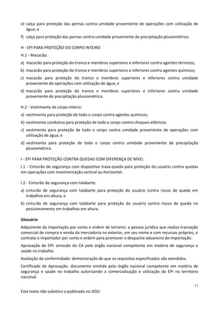Este texto não substitui o publicado no DOU
11
e) calça para proteção das pernas contra umidade proveniente de operações com utilização de
água; e
f) calça para proteção das pernas contra umidade proveniente de precipitação pluviométrica.
H - EPI PARA PROTEÇÃO DO CORPO INTEIRO
H.1 - Macacão:
a) macacão para proteção do tronco e membros superiores e inferiores contra agentes térmicos;
b) macacão para proteção do tronco e membros superiores e inferiores contra agentes químicos;
c) macacão para proteção do tronco e membros superiores e inferiores contra umidade
proveniente de operações com utilização de água; e
d) macacão para proteção do tronco e membros superiores e inferiores contra umidade
proveniente de precipitação pluviométrica.
H.2 - Vestimenta de corpo inteiro:
a) vestimenta para proteção de todo o corpo contra agentes químicos;
b) vestimenta condutiva para proteção de todo o corpo contra choques elétricos;
c) vestimenta para proteção de todo o corpo contra umidade proveniente de operações com
utilização de água; e
d) vestimenta para proteção de todo o corpo contra umidade proveniente de precipitação
pluviométrica.
I - EPI PARA PROTEÇÃO CONTRA QUEDAS COM DIFERENÇA DE NÍVEL
I.1 - Cinturão de segurança com dispositivo trava-queda para proteção do usuário contra quedas
em operações com movimentação vertical ou horizontal.
I.2 - Cinturão de segurança com talabarte:
a) cinturão de segurança com talabarte para proteção do usuário contra riscos de queda em
trabalhos em altura; e
b) cinturão de segurança com talabarte para proteção do usuário contra riscos de queda no
posicionamento em trabalhos em altura.
Glossário
Adquirente da importação por conta e ordem de terceiro: a pessoa jurídica que realiza transação
comercial de compra e venda da mercadoria no exterior, em seu nome e com recursos próprios, e
contrata o importador por conta e ordem para promover o despacho aduaneiro de importação.
Aprovação de EPI: emissão do CA pelo órgão nacional competente em matéria de segurança e
saúde no trabalho.
Avaliação de conformidade: demonstração de que os requisitos especificados são atendidos.
Certificado de Aprovação: documento emitido pelo órgão nacional competente em matéria de
segurança e saúde no trabalho autorizando a comercialização e utilização do EPI no território
nacional.
 