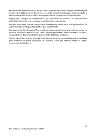 Este texto não substitui o publicado no DOU
12
Encomendante predeterminado: a pessoa jurídica que contrata o importador por encomenda para
realizar a transação comercial de compra e venda de mercadoria estrangeira a ser importada, o
despacho aduaneiro de importação e a revenda ao próprio encomendante predeterminado.
Higienização: remoção de contaminantes que necessitam de cuidados ou procedimentos
específicos. Contempla os processos de descontaminação e desinfecção.
Limpeza: remoção de sujidades e resíduos de forma manual ou mecânica, utilizando produtos de
uso comum, tais como água, detergente, sabão ou sanitizante.
Nome comercial: Para fins desta NR, é considerada a razão social ou nome fantasia, que conste no
Cadastro Nacional da Pessoa Jurídica - CNPJ, emitido pela Receita Federal do Brasil, ou, ainda,
marca registrada da qual o fabricante ou importador do EPI seja o detentor.
Sistema biométrico: Para fins desta NR, é considerado o sistema que analisa características físicas
para identificar de forma inequívoca um indivíduo, como por exemplo impressão digital,
reconhecimento facial e íris.
 