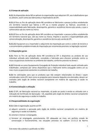 Este texto não substitui o publicado no DOU
2
6.2 Campo de aplicação
6.2.1 As disposições desta NR se aplicam às organizações que adquiram EPI, aos trabalhadores que
os utilizam, assim como aos fabricantes e importadores de EPI.
6.2.1.1 Para os fins de aplicação desta NR considera-se fabricante a pessoa jurídica estabelecida
em território nacional que fabrica o EPI ou o manda projetar ou fabricar, assumindo a
responsabilidade pela fabricação, desempenho, garantia e assistência técnica pós-venda, e que o
comercializa sob seu nome ou marca.
6.2.1.2 Para os fins de aplicação desta NR considera-se importador a pessoa jurídica estabelecida
em território nacional que, sob seu nome ou marca, importa e assume a responsabilidade pela
comercialização, desempenho, garantia e assistência técnica pós-venda do EPI.
6.2.1.2.1 Equiparam-se a importador o adquirente da importação por conta e ordem de terceiro e
o encomendante predeterminado da importação por encomenda previstos na legislação nacional.
6.3 Disposições gerais
6.3.1 Para os fins de aplicação desta NR considera-se EPI o dispositivo ou produto de uso
individual utilizado pelo trabalhador, concebido e fabricado para oferecer proteção contra os
riscos ocupacionais existentes no ambiente de trabalho, conforme previsto no Anexo I.
6.3.2 Entende-se como Equipamento Conjugado de Proteção Individual todo aquele utilizado pelo
trabalhador, composto por vários dispositivos que o fabricante tenha conjugado contra um ou
mais riscos ocupacionais existentes no ambiente de trabalho.
6.3.3 As solicitações para que os produtos que não estejam relacionados no Anexo I sejam
considerados como EPI, bem como as propostas para reexame daqueles ora elencados, devem ser
avaliadas pelo órgão de âmbito nacional competente em matéria de segurança e saúde no
trabalho.
6.4 Comercialização e utilização
6.4.1 O EPI, de fabricação nacional ou importado, só pode ser posto à venda ou utilizado com a
indicação do Certificado de Aprovação - CA, expedido pelo órgão de âmbito nacional competente
em matéria de segurança e saúde no trabalho.
6.5 Responsabilidades da organização
6.5.1 Cabe à organização, quanto ao EPI:
a) adquirir somente o aprovado pelo órgão de âmbito nacional competente em matéria de
segurança e saúde no trabalho;
b) orientar e treinar o empregado;
c) fornecer ao empregado, gratuitamente, EPI adequado ao risco, em perfeito estado de
conservação e funcionamento, nas situações previstas no subitem 1.5.5.1.2 da Norma
 