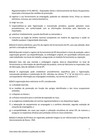 Este texto não substitui o publicado no DOU
3
Regulamentadora nº 01 (NR-01) - Disposições Gerais e Gerenciamento de Riscos Ocupacionais,
observada a hierarquia das medidas de prevenção;
d) registrar o seu fornecimento ao empregado, podendo ser adotados livros, fichas ou sistema
eletrônico, inclusive, por sistema biométrico;
e) exigir seu uso;
f) responsabilizar-se pela higienização e manutenção periódica, quando aplicáveis esses
procedimentos, em conformidade com as informações fornecidas pelo fabricante ou
importador;
g) substituir imediatamente, quando danificado ou extraviado; e
h) comunicar ao órgão de âmbito nacional competente em matéria de segurança e saúde no
trabalho qualquer irregularidade observada.
6.5.1.1 O sistema eletrônico, para fins de registro de fornecimento de EPI, caso seja adotado, deve
permitir a extração de relatórios.
6.5.1.2 Quando inviável o registro de fornecimento de EPI descartável e creme de proteção, cabe à
organização garantir sua disponibilização, na embalagem original, em quantidade suficiente para
cada trabalhador nos locais de trabalho, assegurando-se imediato fornecimento ou reposição.
6.5.1.2.1 Caso não seja mantida a embalagem original, deve-se disponibilizar no local de
fornecimento as informações de identificação do produto, nome do fabricante ou importador, lote
de fabricação, data de validade e CA do EPI.
6.5.1.3 A organização pode estabelecer procedimentos específicos para a higienização,
manutenção periódica e substituição de EPI, referidas nas alíneas “f” e “g” do item 6.5.1, com a
correspondente informação aos empregados envolvidos, nos termos do capítulo 6.7.
6.5.2 A organização deve selecionar os EPI, considerando:
a) a atividade exercida;
b) as medidas de prevenção em função dos perigos identificados e dos riscos ocupacionais
avaliados;
c) o disposto no Anexo I;
d) a eficácia necessária para o controle da exposição ao risco;
e) as exigências estabelecidas em normas regulamentadoras e nos dispositivos legais;
f) a adequação do equipamento ao empregado e o conforto oferecido, segundo avaliação do
conjunto de empregados; e
g) a compatibilidade, em casos que exijam a utilização simultânea de vários EPI, de maneira a
assegurar as respectivas eficácias para proteção contra os riscos existentes.
6.5.2.1 A seleção do EPI deve ser registrada, podendo integrar ou ser referenciada no Programa de
Gerenciamento de Riscos - PGR.
 