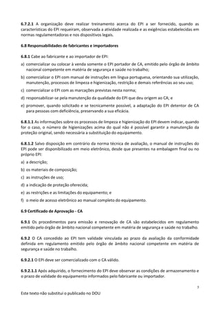 Este texto não substitui o publicado no DOU
5
6.7.2.1 A organização deve realizar treinamento acerca do EPI a ser fornecido, quando as
características do EPI requeiram, observada a atividade realizada e as exigências estabelecidas em
normas regulamentadoras e nos dispositivos legais.
6.8 Responsabilidades de fabricantes e importadores
6.8.1 Cabe ao fabricante e ao importador de EPI:
a) comercializar ou colocar à venda somente o EPI portador de CA, emitido pelo órgão de âmbito
nacional competente em matéria de segurança e saúde no trabalho;
b) comercializar o EPI com manual de instruções em língua portuguesa, orientando sua utilização,
manutenção, processos de limpeza e higienização, restrição e demais referências ao seu uso;
c) comercializar o EPI com as marcações previstas nesta norma;
d) responsabilizar-se pela manutenção da qualidade do EPI que deu origem ao CA; e
e) promover, quando solicitado e se tecnicamente possível, a adaptação do EPI detentor de CA
para pessoas com deficiência, preservando a sua eficácia.
6.8.1.1 As informações sobre os processos de limpeza e higienização do EPI devem indicar, quando
for o caso, o número de higienizações acima do qual não é possível garantir a manutenção da
proteção original, sendo necessária a substituição do equipamento.
6.8.1.2 Salvo disposição em contrário da norma técnica de avaliação, o manual de instruções do
EPI pode ser disponibilizado em meio eletrônico, desde que presentes na embalagem final ou no
próprio EPI:
a) a descrição;
b) os materiais de composição;
c) as instruções de uso;
d) a indicação de proteção oferecida;
e) as restrições e as limitações do equipamento; e
f) o meio de acesso eletrônico ao manual completo do equipamento.
6.9 Certificado de Aprovação - CA
6.9.1 Os procedimentos para emissão e renovação de CA são estabelecidos em regulamento
emitido pelo órgão de âmbito nacional competente em matéria de segurança e saúde no trabalho.
6.9.2 O CA concedido ao EPI tem validade vinculada ao prazo da avaliação da conformidade
definida em regulamento emitido pelo órgão de âmbito nacional competente em matéria de
segurança e saúde no trabalho.
6.9.2.1 O EPI deve ser comercializado com o CA válido.
6.9.2.1.1 Após adquirido, o fornecimento do EPI deve observar as condições de armazenamento e
o prazo de validade do equipamento informados pelo fabricante ou importador.
 