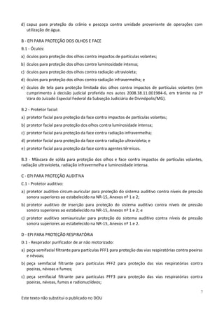 Este texto não substitui o publicado no DOU
7
d) capuz para proteção do crânio e pescoço contra umidade proveniente de operações com
utilização de água.
B - EPI PARA PROTEÇÃO DOS OLHOS E FACE
B.1 - Óculos:
a) óculos para proteção dos olhos contra impactos de partículas volantes;
b) óculos para proteção dos olhos contra luminosidade intensa;
c) óculos para proteção dos olhos contra radiação ultravioleta;
d) óculos para proteção dos olhos contra radiação infravermelha; e
e) óculos de tela para proteção limitada dos olhos contra impactos de partículas volantes (em
cumprimento à decisão judicial proferida nos autos 2008.38.11.001984-6, em trâmite na 2ª
Vara do Juizado Especial Federal da Subseção Judiciária de Divinópolis/MG).
B.2 - Protetor facial:
a) protetor facial para proteção da face contra impactos de partículas volantes;
b) protetor facial para proteção dos olhos contra luminosidade intensa;
c) protetor facial para proteção da face contra radiação infravermelha;
d) protetor facial para proteção da face contra radiação ultravioleta; e
e) protetor facial para proteção da face contra agentes térmicos.
B.3 - Máscara de solda para proteção dos olhos e face contra impactos de partículas volantes,
radiação ultravioleta, radiação infravermelha e luminosidade intensa.
C - EPI PARA PROTEÇÃO AUDITIVA
C.1 - Protetor auditivo:
a) protetor auditivo circum-auricular para proteção do sistema auditivo contra níveis de pressão
sonora superiores ao estabelecido na NR-15, Anexos nº 1 e 2;
b) protetor auditivo de inserção para proteção do sistema auditivo contra níveis de pressão
sonora superiores ao estabelecido na NR-15, Anexos nº 1 e 2; e
c) protetor auditivo semiauricular para proteção do sistema auditivo contra níveis de pressão
sonora superiores ao estabelecido na NR-15, Anexos nº 1 e 2.
D - EPI PARA PROTEÇÃO RESPIRATÓRIA
D.1 - Respirador purificador de ar não motorizado:
a) peça semifacial filtrante para partículas PFF1 para proteção das vias respiratórias contra poeiras
e névoas;
b) peça semifacial filtrante para partículas PFF2 para proteção das vias respiratórias contra
poeiras, névoas e fumos;
c) peça semifacial filtrante para partículas PFF3 para proteção das vias respiratórias contra
poeiras, névoas, fumos e radionuclídeos;
 