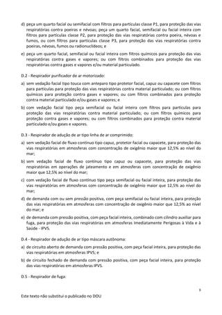 Este texto não substitui o publicado no DOU
8
d) peça um quarto facial ou semifacial com filtros para partículas classe P1, para proteção das vias
respiratórias contra poeiras e névoas; peça um quarto facial, semifacial ou facial inteira com
filtros para partículas classe P2, para proteção das vias respiratórias contra poeira, névoas e
fumos, ou com filtros para partículas classe P3, para proteção das vias respiratórias contra
poeiras, névoas, fumos ou radionuclídeos; e
e) peça um quarto facial, semifacial ou facial inteira com filtros químicos para proteção das vias
respiratórias contra gases e vapores; ou com filtros combinados para proteção das vias
respiratórias contra gases e vapores e/ou material particulado.
D.2 - Respirador purificador de ar motorizado:
a) sem vedação facial tipo touca com anteparo tipo protetor facial, capuz ou capacete com filtros
para partículas para proteção das vias respiratórias contra material particulado; ou com filtros
químicos para proteção contra gases e vapores; ou com filtros combinados para proteção
contra material particulado e/ou gases e vapores; e
b) com vedação facial tipo peça semifacial ou facial inteira com filtros para partículas para
proteção das vias respiratórias contra material particulado; ou com filtros químicos para
proteção contra gases e vapores; ou com filtros combinados para proteção contra material
particulado e/ou gases e vapores.
D.3 - Respirador de adução de ar tipo linha de ar comprimido:
a) sem vedação facial de fluxo contínuo tipo capuz, protetor facial ou capacete, para proteção das
vias respiratórias em atmosferas com concentração de oxigênio maior que 12,5% ao nível do
mar;
b) sem vedação facial de fluxo contínuo tipo capuz ou capacete, para proteção das vias
respiratórias em operações de jateamento e em atmosferas com concentração de oxigênio
maior que 12,5% ao nível do mar;
c) com vedação facial de fluxo contínuo tipo peça semifacial ou facial inteira, para proteção das
vias respiratórias em atmosferas com concentração de oxigênio maior que 12,5% ao nível do
mar;
d) de demanda com ou sem pressão positiva, com peça semifacial ou facial inteira, para proteção
das vias respiratórias em atmosferas com concentração de oxigênio maior que 12,5% ao nível
do mar; e
e) de demanda com pressão positiva, com peça facial inteira, combinado com cilindro auxiliar para
fuga, para proteção das vias respiratórias em atmosferas Imediatamente Perigosas à Vida e à
Saúde - IPVS.
D.4 - Respirador de adução de ar tipo máscara autônoma:
a) de circuito aberto de demanda com pressão positiva, com peça facial inteira, para proteção das
vias respiratórias em atmosferas IPVS; e
b) de circuito fechado de demanda com pressão positiva, com peça facial inteira, para proteção
das vias respiratórias em atmosferas IPVS.
D.5 - Respirador de fuga:
 