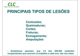Contusões;
Queimaduras;
Cortes;
Fraturas;
Esmagamento;
Amputações
PRINCIPAIS TIPOS DE LESÕES
- Estatísticas apontam, que 1/3 dos 200.000 acidentes
incapacitantes que ocorrem no trabalho a cada ano, são nas mãos.
 
