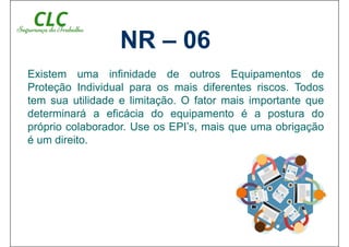 Existem uma infinidade de outros Equipamentos de
Proteção Individual para os mais diferentes riscos. Todos
tem sua utilidade e limitação. O fator mais importante que
determinará a eficácia do equipamento é a postura do
próprio colaborador. Use os EPI’s, mais que uma obrigação
é um direito.
NR – 06
 