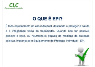 O QUE É EPI?
É todo equipamento de uso individual, destinado a proteger a saúde
e a integridade física do trabalhador. Quando não for possível
eliminar o risco, ou neutralizá-lo através de medidas de proteção
coletiva, implanta-se o Equipamento de Proteção Individual - EPI.
 