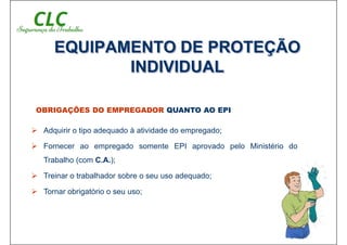 OBRIGAÇÕES DO EMPREGADOR QUANTO AO EPI
 Adquirir o tipo adequado à atividade do empregado;
 Fornecer ao empregado somente EPI aprovado pelo Ministério do
Trabalho (com C.A.);
 Treinar o trabalhador sobre o seu uso adequado;
 Tornar obrigatório o seu uso;
EQUIPAMENTO DE PROTEÇÃO
INDIVIDUAL
 