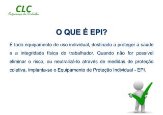 O QUE É EPI?
É todo equipamento de uso individual, destinado a proteger a saúde
e a integridade física do trabalhador. Quando não for possível
eliminar o risco, ou neutralizá-lo através de medidas de proteção
coletiva, implanta-se o Equipamento de Proteção Individual - EPI.
 