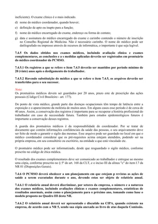 ineficiente). O exame clínico é o mais indicado.
d) nome do médico coordenador, quando houver;
e) definição de apto ou inapto para a função;
f) nome do médico encarregado do exame, endereço ou forma de contato;
g) data e assinatura do médico encarregado do exame e carimbo contendo o número de inscrição
no Conselho Regional de Medicina. Não é necessário carimbo. O nome do médico pode ser
datilografado ou impresso através de recursos de informática, o importante é que seja legível.
7.4.5 Os dados obtidos nos exames médicos, incluindo avaliação clínica e exames
complementares, as conclusões e a s medidas aplicadas deverão ser registrados em prontuário
do médico coordenador do PCMSO.
7.4.5.1 Os registros a que se refere o item 7.4.5 deverão ser mantidos por período mínimo de
20 (vinte) anos após o desligamento do trabalhador.
7.4.5.2 Havendo substituição do médico a que se refere o item 7.4.5, os arquivos deverão ser
transferidos para o seu sucessor.
Nota:
Os prontuários médicos devem ser guardados por 20 anos, prazo este de prescrição das ações
pessoais (Código Civil Brasileiro - art. 177).
Do ponto de vista médico, grande parte das doenças ocupacionais têm tempo de latência entre a
exposição e o aparecimento da moléstia de muitos anos. Em alguns casos esse período é de cerca de
40 anos. Assim, a conservação dos registros é importante para se recuperar a história profissional do
trabalhador em caso de necessidade futura. Também para estudos epidemiológicos futuros é
importante a conservação desses registros.
A guarda dos prontuários médicos é da responsabilidade do coordenador. Por se tratar de
documento que contém informações confidenciais da saúde das pessoas, o seu arquivamento deve
ser feito de modo a garantir o sigilo das mesmas. Esse arquivo pode ser guardado no local em que o
médico coordenador considerar que os pré-requisitos acima estejam atendidos, podendo ser na
própria empresa, em seu consultório ou escritório, na entidade a que está vinculado etc.
O prontuário médico pode ser informatizado, desde que resguardado o sigilo médico, conforme
prescrito no código de ética médica.
O resultado dos exames complementares deve ser comunicado ao trabalhador e entregue ao mesmo
uma cópia, conforme prescrito no § 5º do art. 168 da CLT, e o inciso III da alínea "c" do item l.7 da
NR 01 (Disposições Gerais).
7.4.6 O PCMSO deverá obedecer a um planejamento em que estejam p revistas as ações de
saúde a serem executadas durante o ano, devendo estas ser objeto de relatório anual.
7.4.6.1 O relatório anual deverá discriminar, por setores da empresa, o número e a natureza
dos exames médicos, incluindo avaliações clínicas e exames complementares, estatísticas de
resultados anormais, assim como o planejamento para o próximo ano, tomando como base o
modelo proposto no Quadro III desta NR.
7.4.6.2 O relatório anual deverá ser apresentado e discutido na CIPA, quando existente na
empresa, de acordo com a NR 5, sendo sua cópia anexada ao livro de atas daquela Comissão.
 