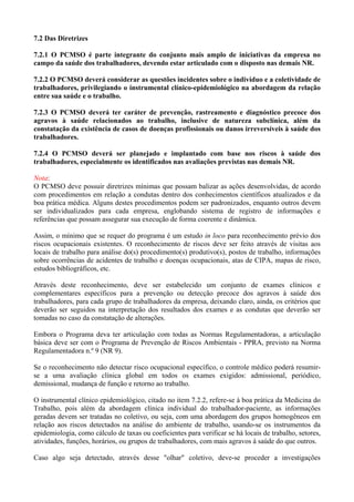 7.2 Das Diretrizes
7.2.1 O PCMSO é parte integrante do conjunto mais amplo de iniciativas da empresa no
campo da saúde dos trabalhadores, devendo estar articulado com o disposto nas demais NR.
7.2.2 O PCMSO deverá considerar as questões incidentes sobre o indivíduo e a coletividade de
trabalhadores, privilegiando o instrumental clínico-epidemiológico na abordagem da relação
entre sua saúde e o trabalho.
7.2.3 O PCMSO deverá ter caráter de prevenção, rastreamento e diagnóstico precoce dos
agravos à saúde relacionados ao trabalho, inclusive de natureza subclínica, além da
constatação da existência de casos de doenças profissionais ou danos irreversíveis à saúde dos
trabalhadores.
7.2.4 O PCMSO deverá ser planejado e implantado com base nos riscos à saúde dos
trabalhadores, especialmente os identificados nas avaliações previstas nas demais NR.
Nota:
O PCMSO deve possuir diretrizes mínimas que possam balizar as ações desenvolvidas, de acordo
com procedimentos em relação a condutas dentro dos conhecimentos científicos atualizados e da
boa prática médica. Alguns destes procedimentos podem ser padronizados, enquanto outros devem
ser individualizados para cada empresa, englobando sistema de registro de informações e
referências que possam assegurar sua execução de forma coerente e dinâmica.
Assim, o mínimo que se requer do programa é um estudo in loco para reconhecimento prévio dos
riscos ocupacionais existentes. O reconhecimento de riscos deve ser feito através de visitas aos
locais de trabalho para análise do(s) procedimento(s) produtivo(s), postos de trabalho, informações
sobre ocorrências de acidentes de trabalho e doenças ocupacionais, atas de CIPA, mapas de risco,
estudos bibliográficos, etc.
Através deste reconhecimento, deve ser estabelecido um conjunto de exames clínicos e
complementares específicos para a prevenção ou detecção precoce dos agravos à saúde dos
trabalhadores, para cada grupo de trabalhadores da empresa, deixando claro, ainda, os critérios que
deverão ser seguidos na interpretação dos resultados dos exames e as condutas que deverão ser
tomadas no caso da constatação de alterações.
Embora o Programa deva ter articulação com todas as Normas Regulamentadoras, a articulação
básica deve ser com o Programa de Prevenção de Riscos Ambientais - PPRA, previsto na Norma
Regulamentadora n.º 9 (NR 9).
Se o reconhecimento não detectar risco ocupacional específico, o controle médico poderá resumir-
se a uma avaliação clínica global em todos os exames exigidos: admissional, periódico,
demissional, mudança de função e retorno ao trabalho.
O instrumental clínico epidemiológico, citado no item 7.2.2, refere-se à boa prática da Medicina do
Trabalho, pois além da abordagem clínica individual do trabalhador-paciente, as informações
geradas devem ser tratadas no coletivo, ou seja, com uma abordagem dos grupos homogêneos em
relação aos riscos detectados na análise do ambiente de trabalho, usando-se os instrumentos da
epidemiologia, como cálculo de taxas ou coeficientes para verificar se há locais de trabalho, setores,
atividades, funções, horários, ou grupos de trabalhadores, com mais agravos à saúde do que outros.
Caso algo seja detectado, através desse "olhar" coletivo, deve-se proceder a investigações
 