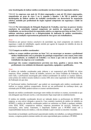 estar desobrigadas de indicar médico coordenador em decorrência de negociação coletiva.
7.3.1.1.2 As empresas com mais de 10 (dez) empregados e com até 20 (vinte) empregados,
enquadradas no grau de risco 3 ou 4, segundo o Quadro 1 da NR 4, poderão estar
desobrigadas de indicar médico do trabalho coordenador em decorrência de negociação
coletiva, assistida por profissional do órgão regional competente em segurança e saúde no
trabalho.
7.3.1.1.3 Por determinação do Delegado Regional do Trabalho, com base no parecer técnico
conclusivo da autoridade regional competente em matéria de segurança e saúde do
trabalhador, ou em decorrência de negociação coletiva, as empresas previstas no item 7.3.1.1 e
subitens anteriores poderão ter a obrigatoriedade de indicação de médico coordenador,
quando suas condições representarem potencial de risco grave aos trabalhadores.
Nota:
Entende-se por parecer técnico conclusivo da autoridade reg ional competente em matéria de
segurança e saúde do trabalhador, aquele emitido por agente de inspeção do trabalho da área de
segurança e saúde do trabalhador.
7.3.2 Compete ao médico coordenador:
realizar os exames médicos previstos no item 7.4.1, ou encarregar os mesmos a profissional
médico familiarizado com os princípios da patologia ocupacional e suas causas, bem como
com o ambiente, as condições de trabalho e os riscos a que está ou será exposto cada
trabalhador da empresa a ser examinado;
encarregar dos exames complementares previstos nos itens, quadros e anexos desta NR,
profissionais e/ou entidades devidamente capacitados, equipados e qualificados.
Nota:
O médico do trabalho coordenador pode elaborar e ser responsável pelo PCMSO de várias
empresas, filiais, unidades, frentes de trabalho, inclusive em várias Unidades da Federação. Por
outro lado, o profissional encarregado pelo médico-coordenador de realizar os exames médicos,
como pratica ato médico (exame médico) e assina ASO, deve estar registrado no CRM da Unidade
da Federação em que atua.
O "profissional médico familiarizado", que poderá ser encarregado pelo médico coordenador de
realizar os exames médicos ocupacionais, deverá ser um profissional da confiança deste, que
orientado pelo PCMSO, poderá realizar os exames satisfatoriamente.
Quando um médico coordenador encarregar outro médico de realizar os exames, recomenda-se que
esta delegação seja feita por escrito, e este documento fique arquivado no estabelecimento.
O médico do trabalho coordenador deverá ser indicado dentre os profissionais do SESMT da
empresa, se esta estiver obrigada a possuí-lo. Caso contrário (ausência de médico do trabalho no
SESMT) o médico do trabalho coordenador poderá ser autônomo ou filiado a qualquer entidade,
como SESI, SESC, cooperativas médicas, empresas prestadoras de serviços, sindicatos ou
associações, entre outras. Entretanto, é importante lembrar que o PCMSO estará sob a
responsabilidade técnica do médico, e não da entidade à qual o mesmo se encontra vinculado.
Inexistindo na localidade o profissional especializado (médico do trabalho), ou indisponibilidade do
mesmo, a empresa poderá contratar médico de outra especialidade para coordenar o PCMSO.
 